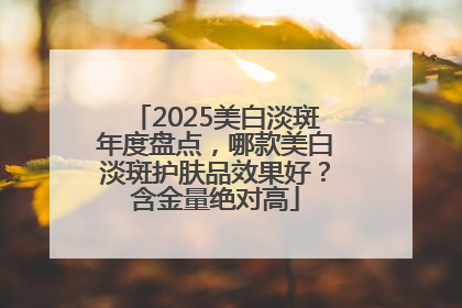 2025美白淡斑年度盘点，哪款美白淡斑护肤品效果好？含金量绝对高